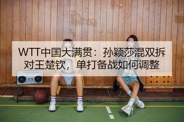 WTT中国大满贯：孙颖莎混双拆对王楚钦，单打备战如何调整